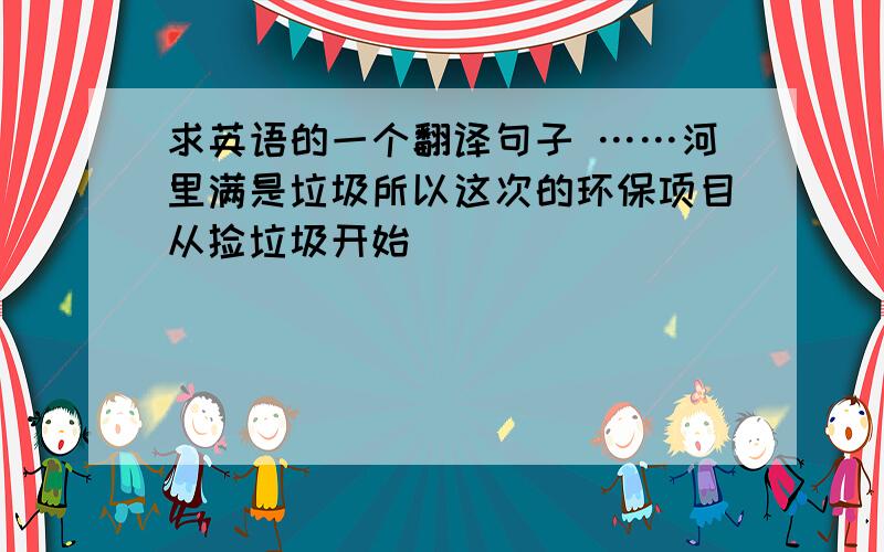 求英语的一个翻译句子 ……河里满是垃圾所以这次的环保项目从捡垃圾开始