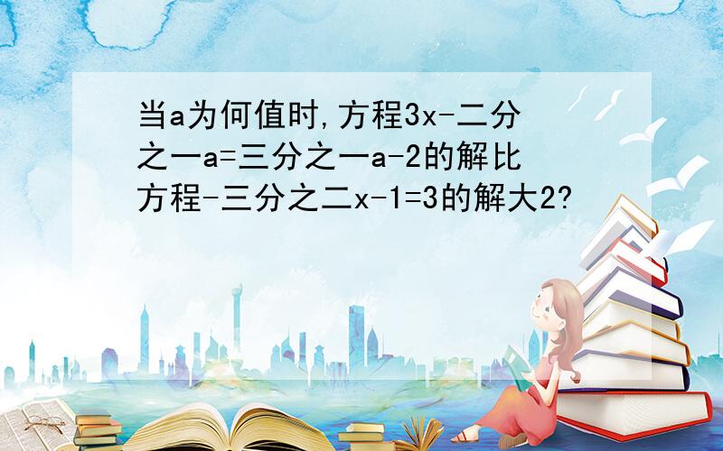 当a为何值时,方程3x-二分之一a=三分之一a-2的解比方程-三分之二x-1=3的解大2?