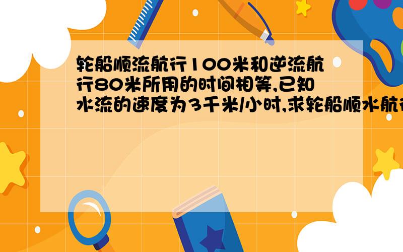 轮船顺流航行100米和逆流航行80米所用的时间相等,已知水流的速度为3千米/小时,求轮船顺水航行的速度.