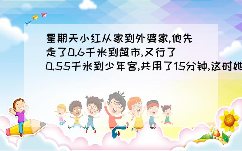 星期天小红从家到外婆家,他先走了0.6千米到超市,又行了0.55千米到少年宫,共用了15分钟,这时她已经两家路中点0.1