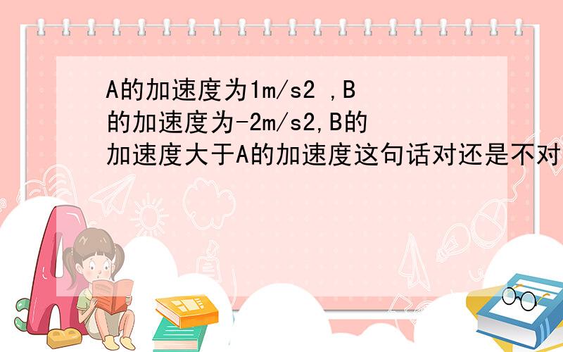 A的加速度为1m/s2 ,B的加速度为-2m/s2,B的加速度大于A的加速度这句话对还是不对.