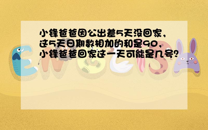 小锋爸爸因公出差5天没回家，这5天日期数相加的和是90，小锋爸爸回家这一天可能是几号？