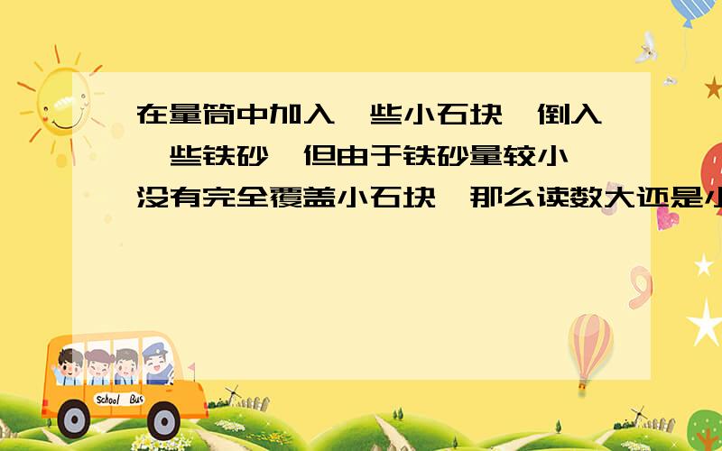 在量筒中加入一些小石块,倒入一些铁砂,但由于铁砂量较小,没有完全覆盖小石块,那么读数大还是小