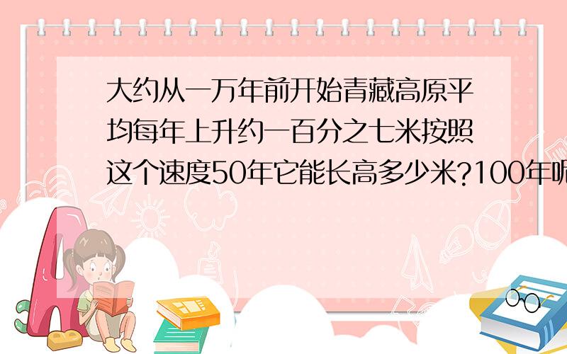 大约从一万年前开始青藏高原平均每年上升约一百分之七米按照这个速度50年它能长高多少米?100年呢?