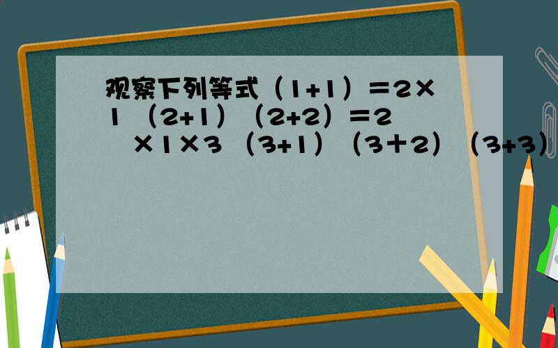 观察下列等式（1+1）＝2×1 （2+1）（2+2）＝2²×1×3 （3+1）（3＋2）（3+3）＝2