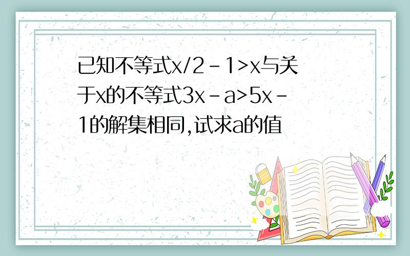 已知不等式x/2-1>x与关于x的不等式3x-a>5x-1的解集相同,试求a的值