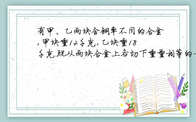 有甲、乙两块含铜率不同的合金,甲块重12千克,乙块重18千克.现从两块合金上各切下重量相等的一部分,将甲块切下的部分与乙