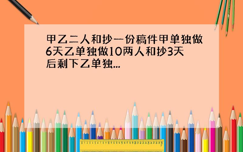 甲乙二人和抄一份稿件甲单独做6天乙单独做10两人和抄3天后剩下乙单独...