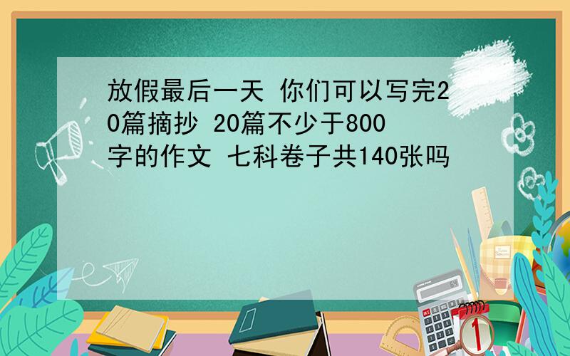 放假最后一天 你们可以写完20篇摘抄 20篇不少于800字的作文 七科卷子共140张吗