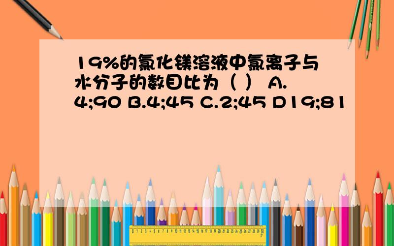 19%的氯化镁溶液中氯离子与水分子的数目比为（ ） A.4;90 B.4;45 C.2;45 D19;81