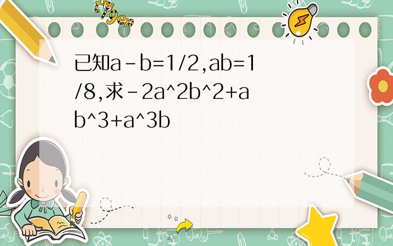 已知a-b=1/2,ab=1/8,求-2a^2b^2+ab^3+a^3b