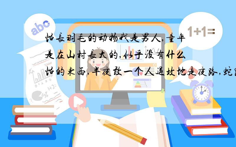 怕长羽毛的动物我是男人,童年是在山村长大的,似乎没有什么怕的东西,半夜敢一个人过坟地走夜路,蛇鼠虫兽都抓过.但是忽然有一