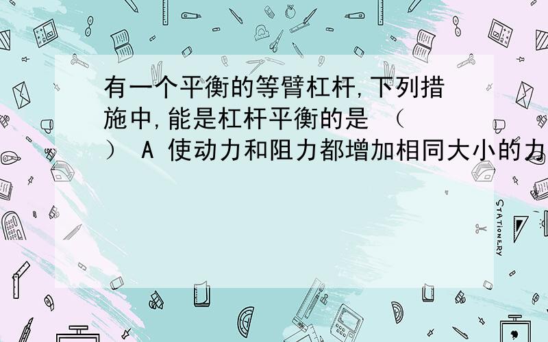 有一个平衡的等臂杠杆,下列措施中,能是杠杆平衡的是 （ ） A 使动力和阻力都增加相同大小的力 B使动力和