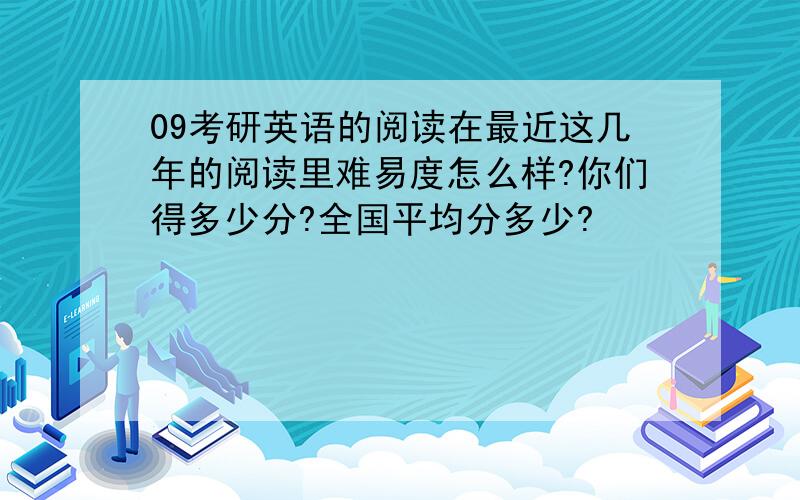 09考研英语的阅读在最近这几年的阅读里难易度怎么样?你们得多少分?全国平均分多少?