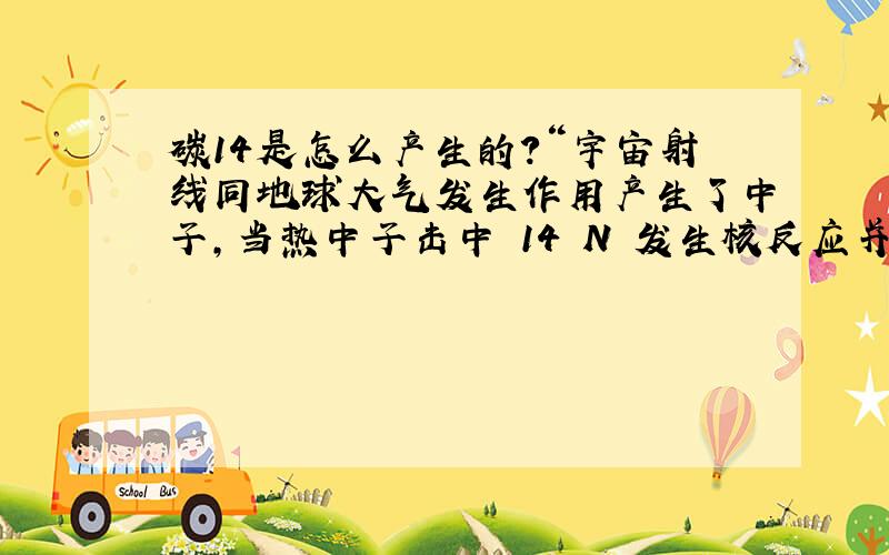 碳14是怎么产生的?“宇宙射线同地球大气发生作用产生了中子,当热中子击中 14 N 发生核反应并与氧作用便产生了地球上的