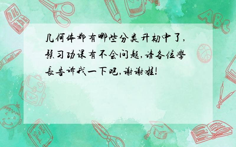 几何体都有哪些分类升初中了,预习功课有不会问题,请各位学长告诉我一下吧,谢谢啦!