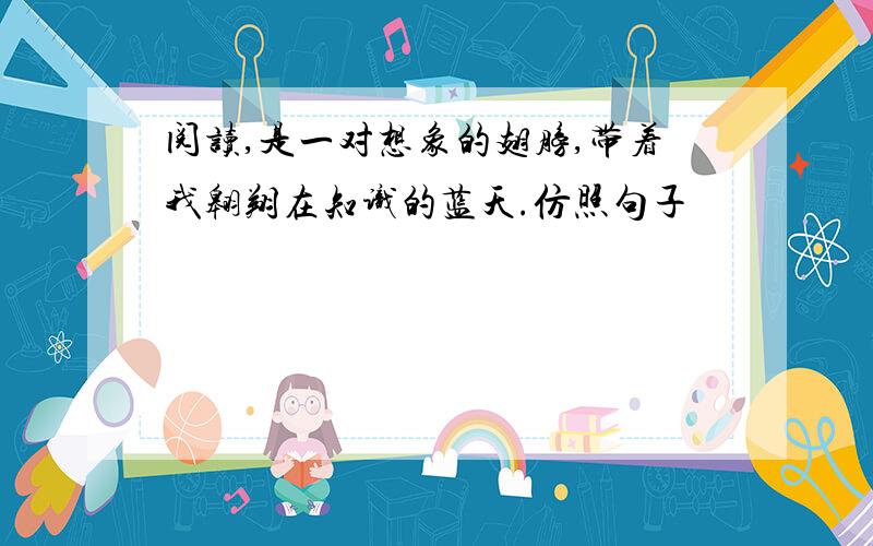 阅读,是一对想象的翅膀,带着我翱翔在知识的蓝天.仿照句子