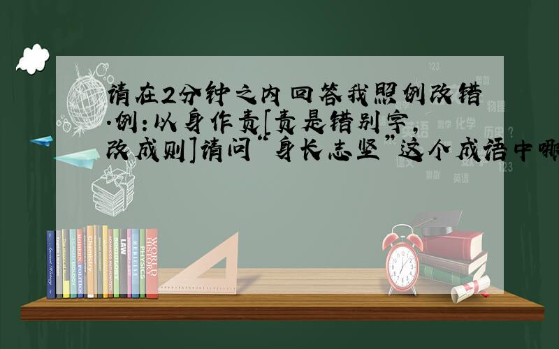 请在2分钟之内回答我照例改错.例:以身作责[责是错别字,改成则]请问“身长志坚”这个成语中哪个字写错了?