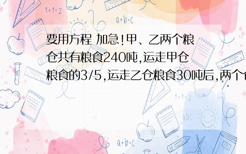 要用方程 加急!甲、乙两个粮仓共有粮食240吨,运走甲仓粮食的3/5,运走乙仓粮食30吨后,两个仓库剩下的粮食重量相等.