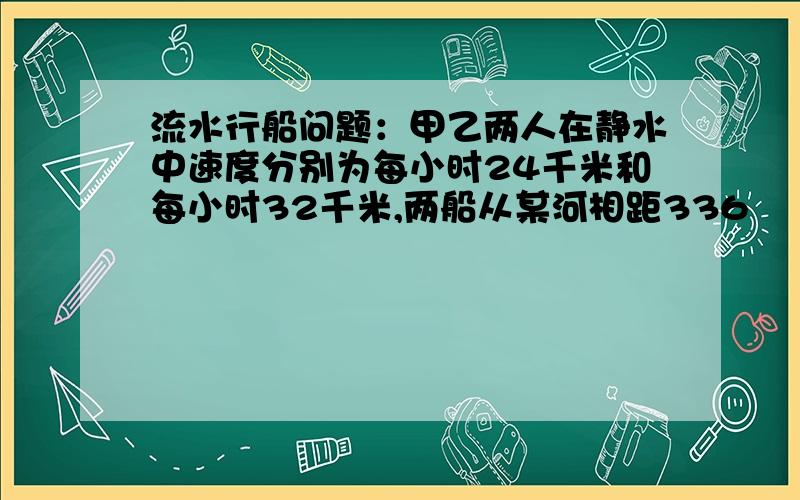 流水行船问题：甲乙两人在静水中速度分别为每小时24千米和每小时32千米,两船从某河相距336