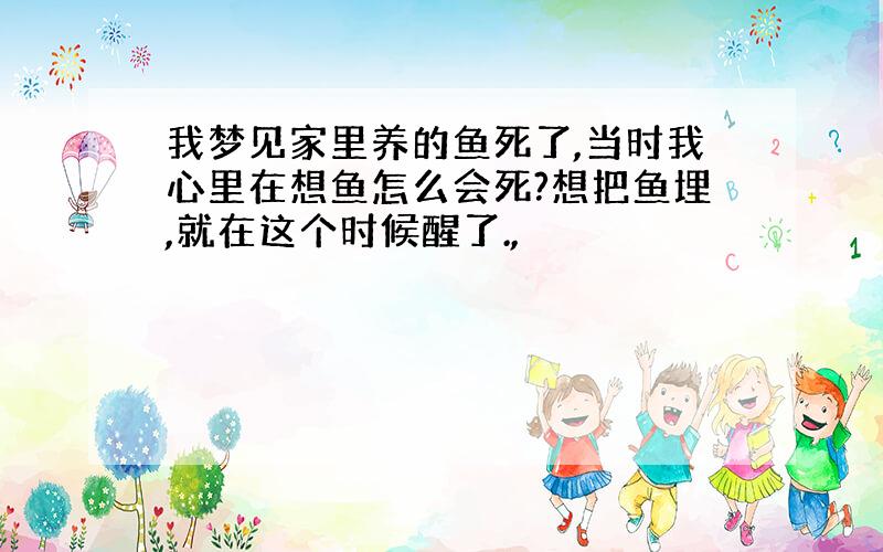 我梦见家里养的鱼死了,当时我心里在想鱼怎么会死?想把鱼埋,就在这个时候醒了.,