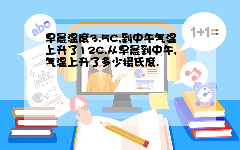 早晨温度3.5C,到中午气温上升了12C.从早晨到中午,气温上升了多少摄氏度.