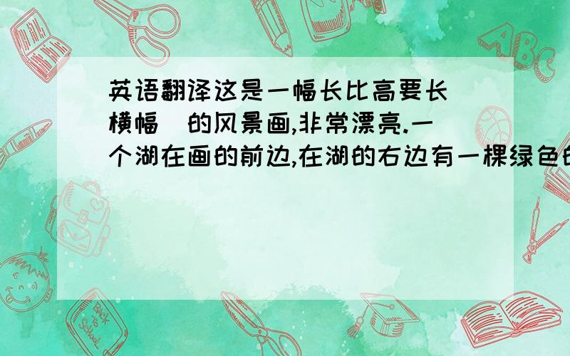 英语翻译这是一幅长比高要长（横幅）的风景画,非常漂亮.一个湖在画的前边,在湖的右边有一棵绿色的树.在画的中间,我能看到一