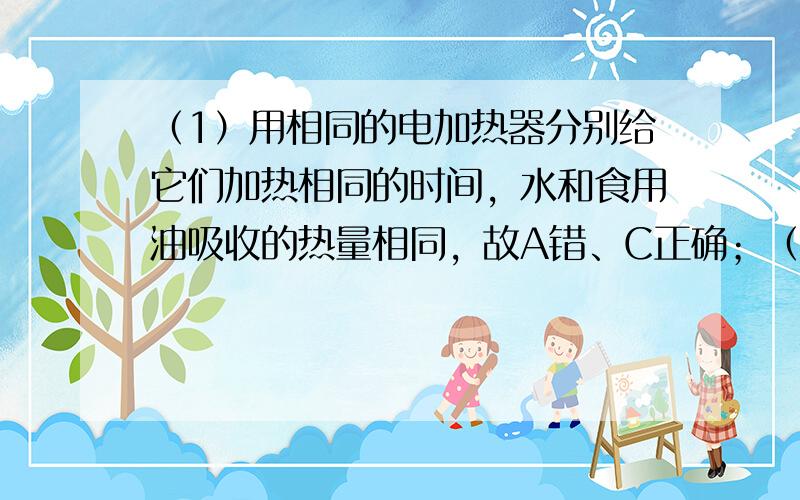 （1）用相同的电加热器分别给它们加热相同的时间，水和食用油吸收的热量相同，故A错、C正确；（2）质量相