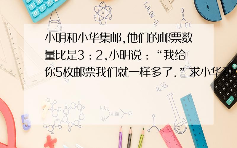 小明和小华集邮,他们的邮票数量比是3：2,小明说：“我给你5枚邮票我们就一样多了.”求小华和小明邮票