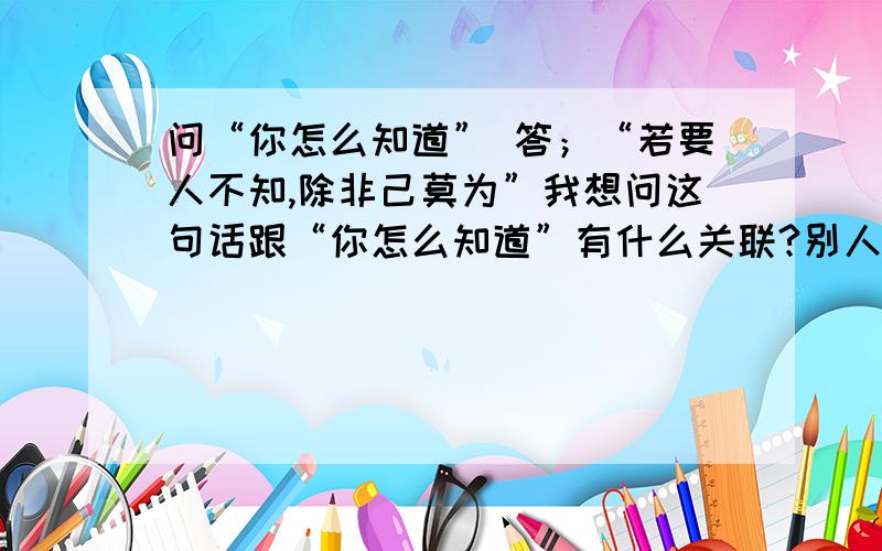 问“你怎么知道” 答；“若要人不知,除非己莫为”我想问这句话跟“你怎么知道”有什么关联?别人问你