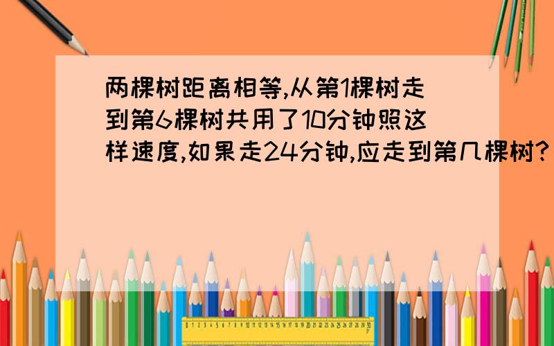 两棵树距离相等,从第1棵树走到第6棵树共用了10分钟照这样速度,如果走24分钟,应走到第几棵树?