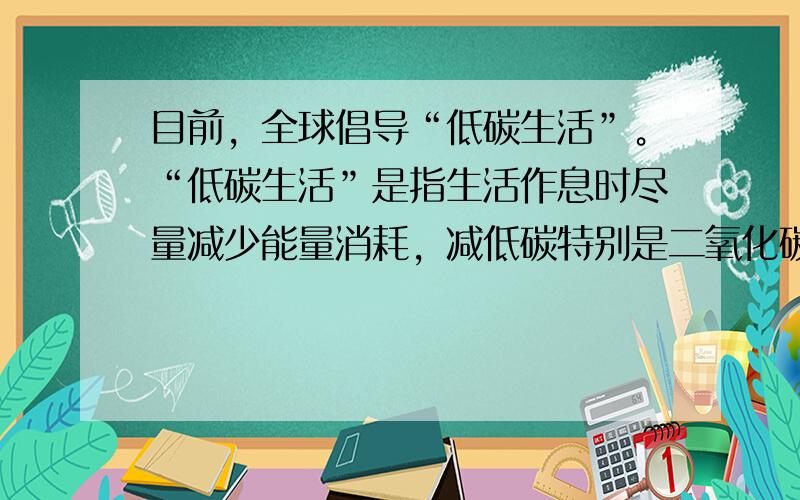 目前，全球倡导“低碳生活”。“低碳生活”是指生活作息时尽量减少能量消耗，减低碳特别是二氧化碳的排放量。我们在日常生活中，