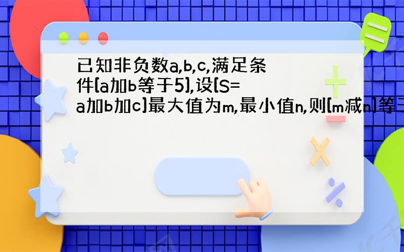 已知非负数a,b,c,满足条件[a加b等于5],设[S=a加b加c]最大值为m,最小值n,则[m减n]等于多少