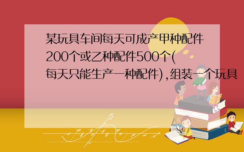 某玩具车间每天可成产甲种配件200个或乙种配件500个(每天只能生产一种配件),组装一个玩具