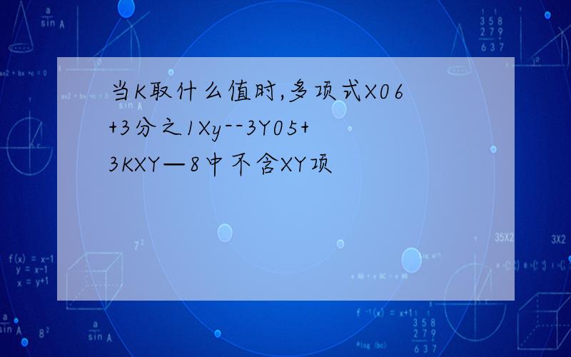 当K取什么值时,多项式X06+3分之1Xy--3Y05+3KXY—8中不含XY项