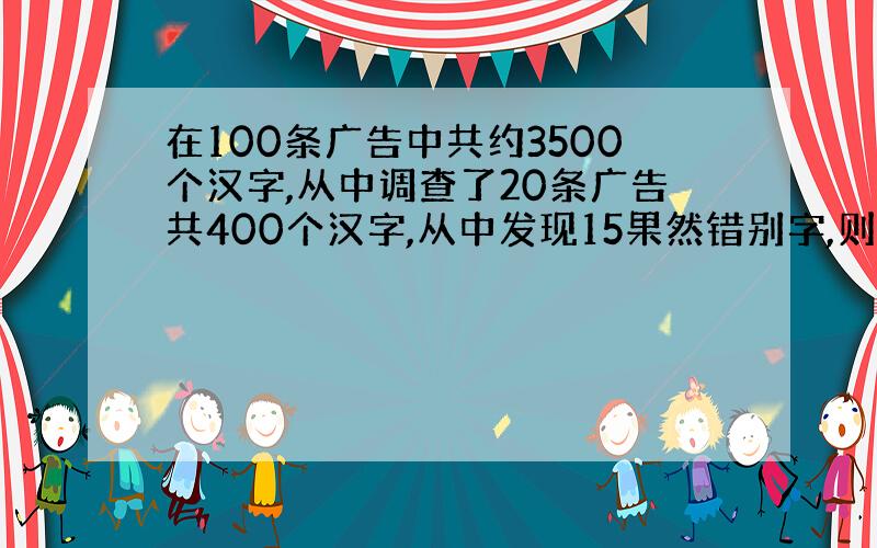 在100条广告中共约3500个汉字,从中调查了20条广告共400个汉字,从中发现15果然错别字,则100条广告中约多少个