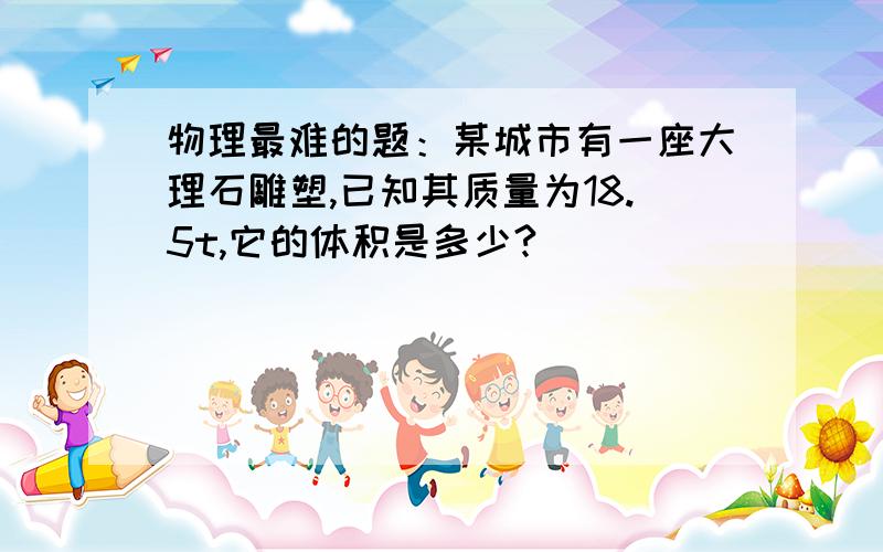 物理最难的题：某城市有一座大理石雕塑,已知其质量为18.5t,它的体积是多少?