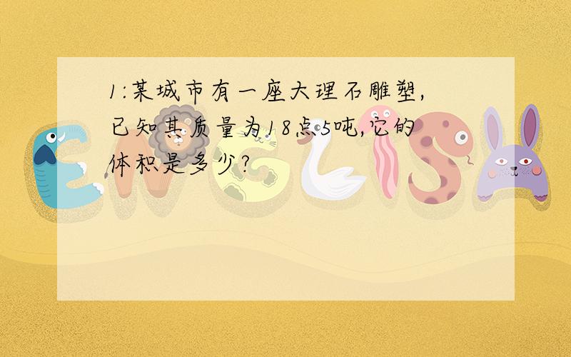 1:某城市有一座大理石雕塑,已知其质量为18点5吨,它的体积是多少?