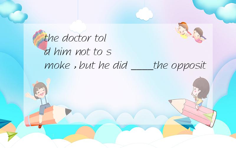 the doctor told him not to smoke ,but he did ____the opposit