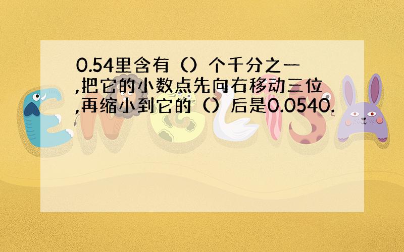 0.54里含有（）个千分之一,把它的小数点先向右移动三位,再缩小到它的（）后是0.0540.