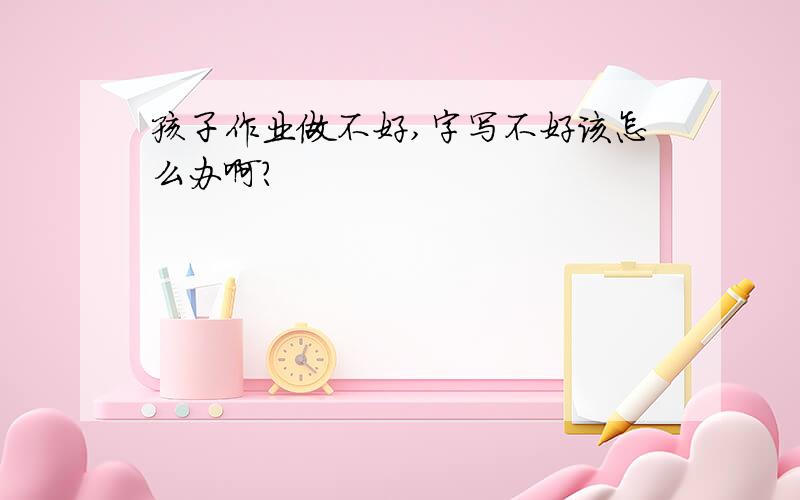 孩子作业做不好,字写不好该怎么办啊?