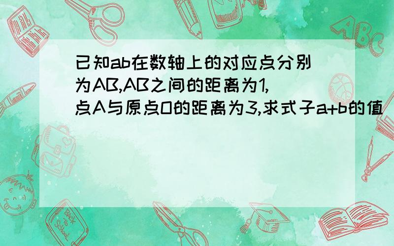 已知ab在数轴上的对应点分别为AB,AB之间的距离为1,点A与原点O的距离为3,求式子a+b的值