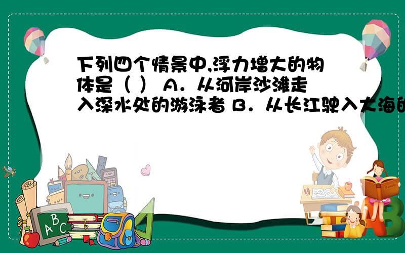 下列四个情景中,浮力增大的物体是（ ） A．从河岸沙滩走入深水处的游泳者 B．从长江驶入大海的轮船 C．