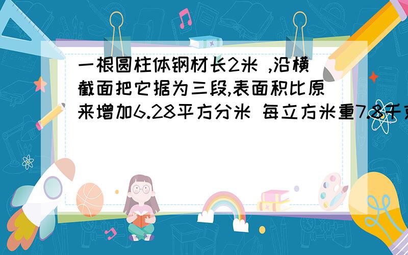 一根圆柱体钢材长2米 ,沿横截面把它据为三段,表面积比原来增加6.28平方分米 每立方米重7.8千克 求重量