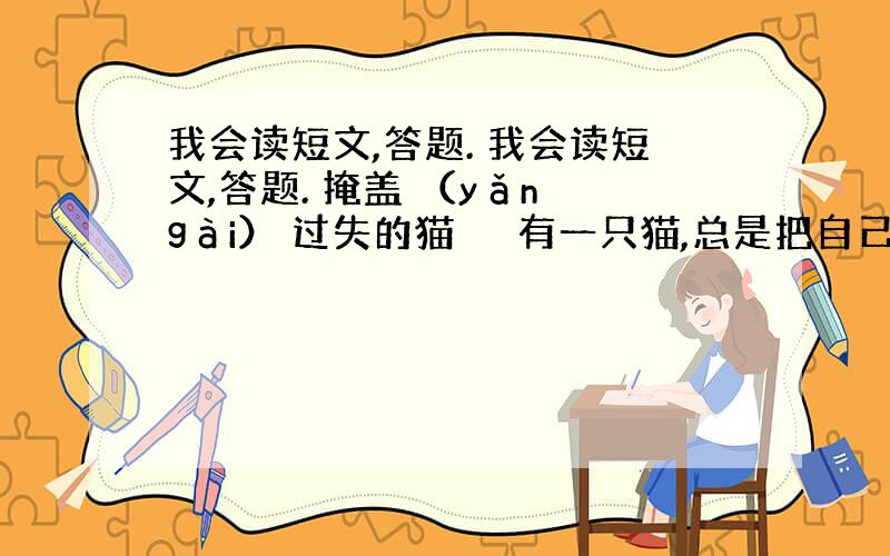 我会读短文,答题. 我会读短文,答题. 掩盖 （yǎn gài） 过失的猫 　　有一只猫,总是把自己吹嘘（xū）得了不得