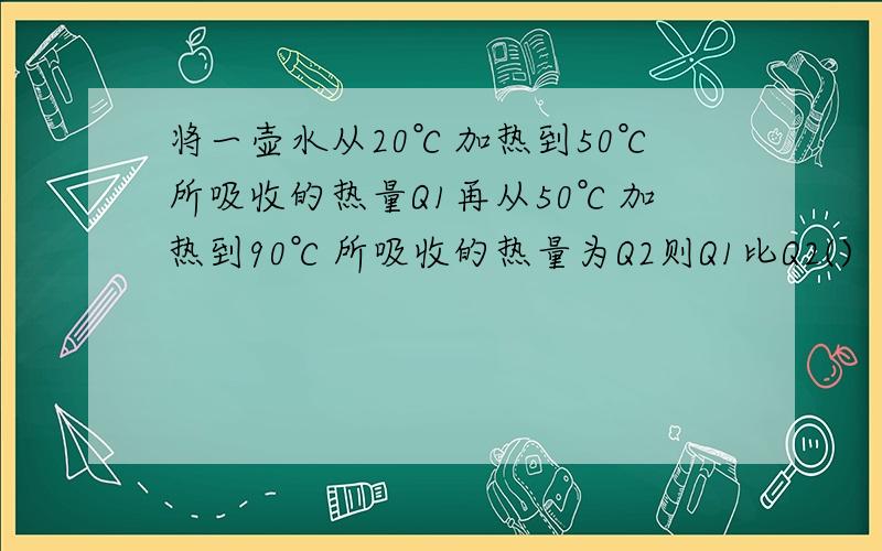 将一壶水从20℃加热到50℃所吸收的热量Q1再从50℃加热到90℃所吸收的热量为Q2则Q1比Q2()