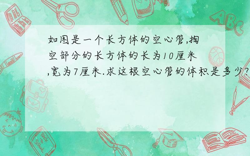 如图是一个长方体的空心管,掏空部分的长方体的长为10厘米,宽为7厘米.求这根空心管的体积是多少?如果每立