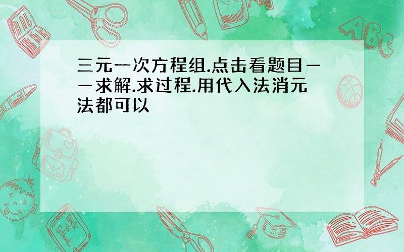 三元一次方程组.点击看题目——求解.求过程.用代入法消元法都可以