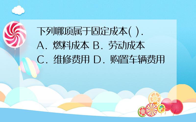 下列哪项属于固定成本( ).A．燃料成本 B．劳动成本 C．维修费用 D．购置车辆费用