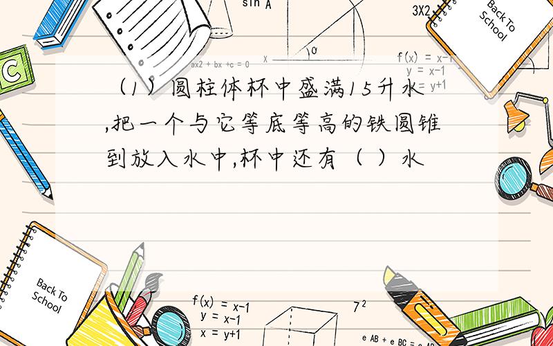 （1）圆柱体杯中盛满15升水,把一个与它等底等高的铁圆锥到放入水中,杯中还有（ ）水